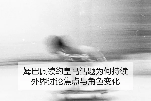 姆巴佩续约皇马话题为何持续 外界讨论焦点与角色变化
